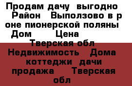 Продам дачу (выгодно) › Район ­ Выползово в р-оне пионерской поляны › Дом ­ 7 › Цена ­ 450 000 - Тверская обл. Недвижимость » Дома, коттеджи, дачи продажа   . Тверская обл.